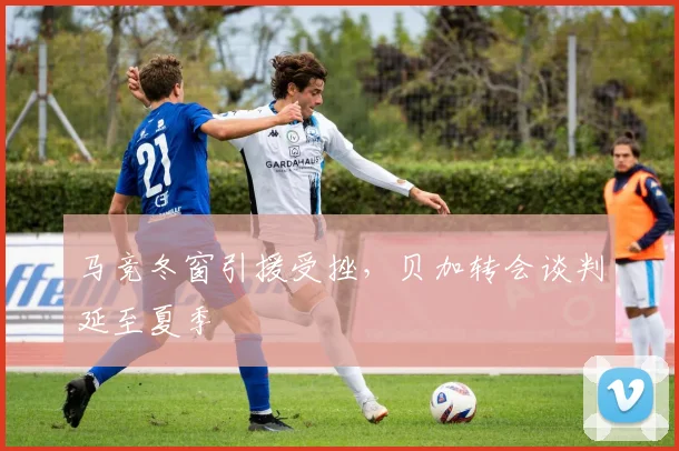 马竞冬窗引援受挫，贝加转会谈判延至夏季